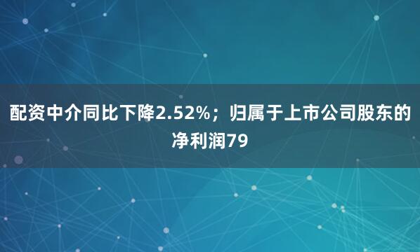 配资中介同比下降2.52%；归属于上市公司股东的净利润79