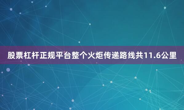 股票杠杆正规平台整个火炬传递路线共11.6公里