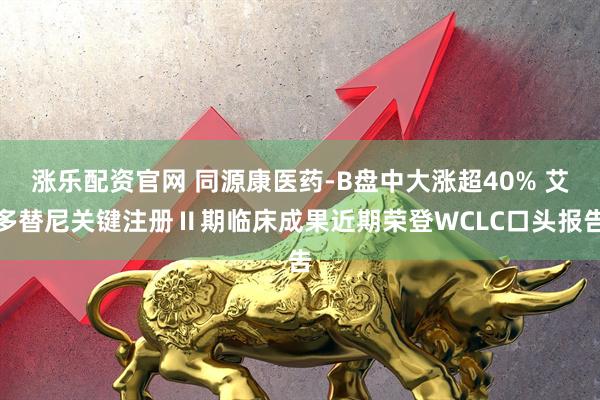 涨乐配资官网 同源康医药-B盘中大涨超40% 艾多替尼关键注册Ⅱ期临床成果近期荣登WCLC口头报告