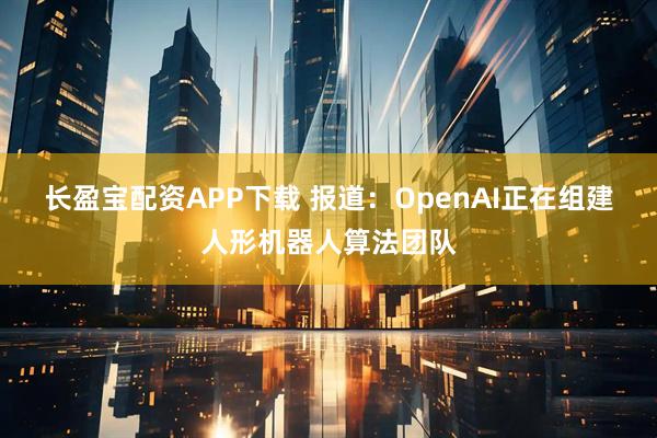 长盈宝配资APP下载 报道：OpenAI正在组建人形机器人算法团队
