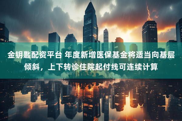 金钥匙配资平台 年度新增医保基金将适当向基层倾斜，上下转诊住院起付线可连续计算