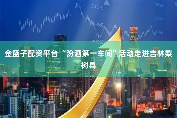 金篮子配资平台 “汾酒第一车间”活动走进吉林梨树县