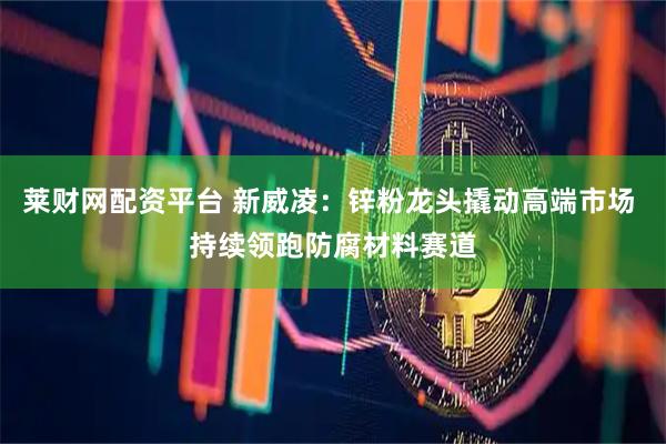 莱财网配资平台 新威凌：锌粉龙头撬动高端市场 持续领跑防腐材料赛道