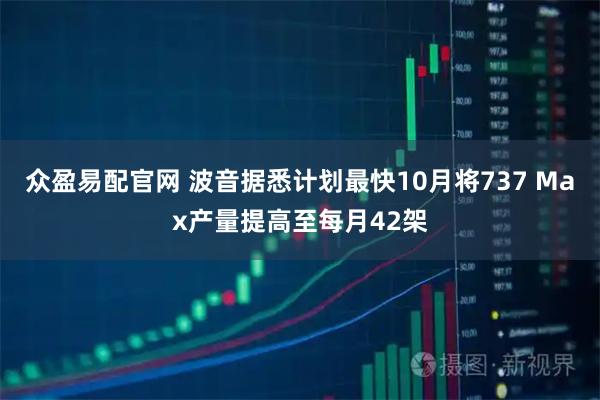 众盈易配官网 波音据悉计划最快10月将737 Max产量提高至每月42架