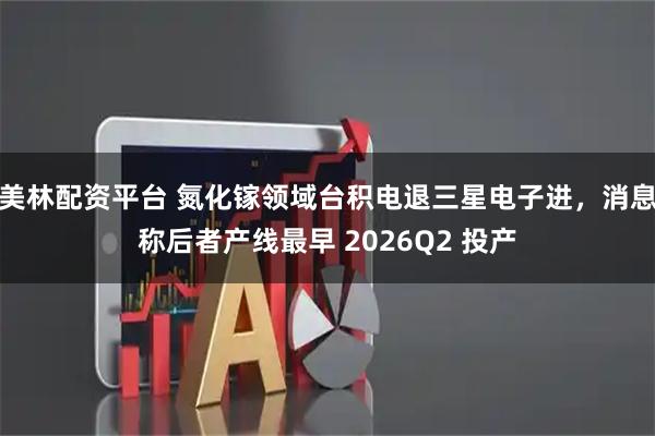 美林配资平台 氮化镓领域台积电退三星电子进，消息称后者产线最早 2026Q2 投产