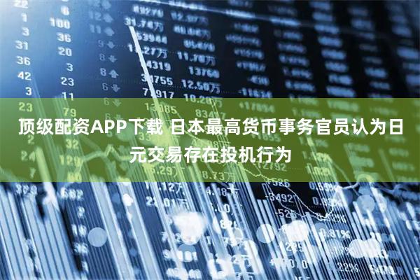 顶级配资APP下载 日本最高货币事务官员认为日元交易存在投机行为