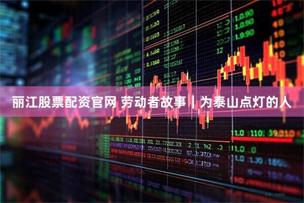 丽江股票配资官网 劳动者故事｜为泰山点灯的人