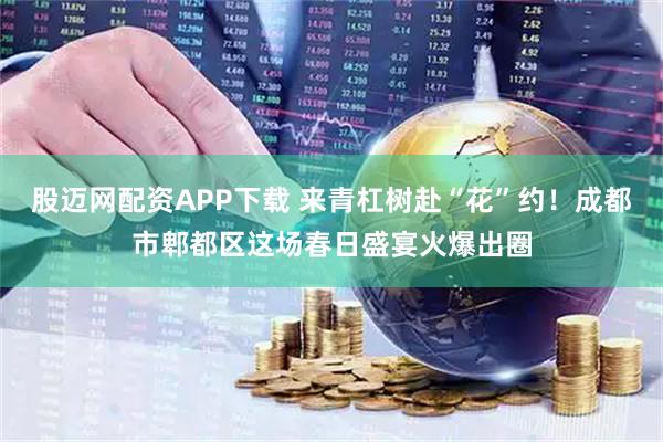 股迈网配资APP下载 来青杠树赴“花”约！成都市郫都区这场春日盛宴火爆出圈