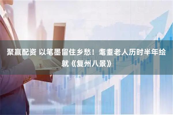 聚赢配资 以笔墨留住乡愁！耄耋老人历时半年绘就《复州八景》