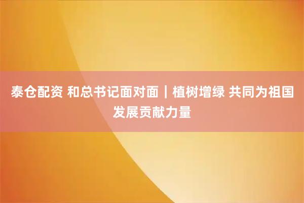 泰仓配资 和总书记面对面｜植树增绿 共同为祖国发展贡献力量