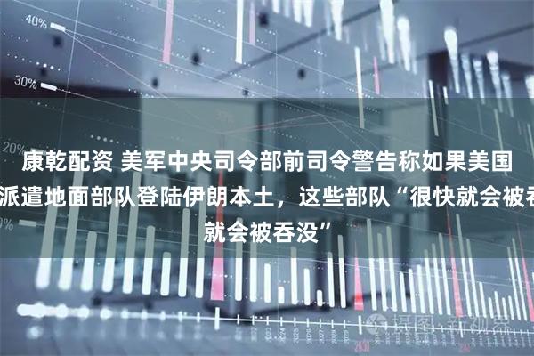 康乾配资 美军中央司令部前司令警告称如果美国贸然派遣地面部队登陆伊朗本土，这些部队“很快就会被吞没”