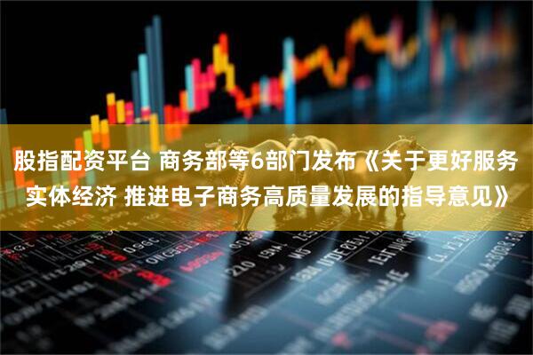 股指配资平台 商务部等6部门发布《关于更好服务实体经济 推进电子商务高质量发展的指导意见》