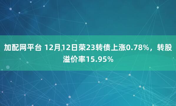 加配网平台 12月12日荣23转债上涨0.78%，转股溢价率15.95%