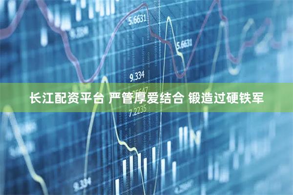 长江配资平台 严管厚爱结合 锻造过硬铁军