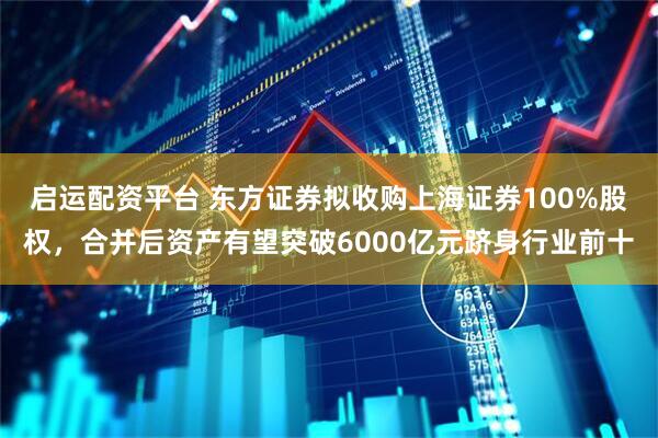 启运配资平台 东方证券拟收购上海证券100%股权，合并后资产有望突破6000亿元跻身行业前十