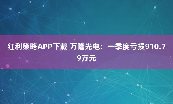 红利策略APP下载 万隆光电：一季度亏损910.79万元