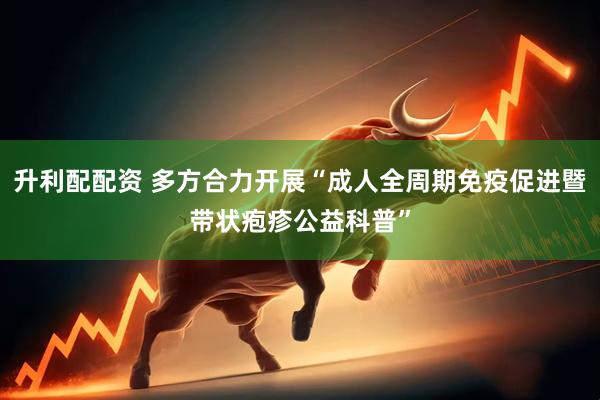 升利配配资 多方合力开展“成人全周期免疫促进暨带状疱疹公益科普”