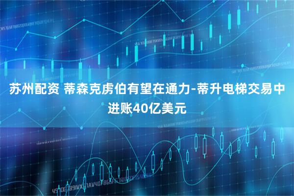 苏州配资 蒂森克虏伯有望在通力-蒂升电梯交易中进账40亿美元