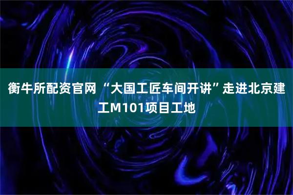 衡牛所配资官网 “大国工匠车间开讲”走进北京建工M101项目工地