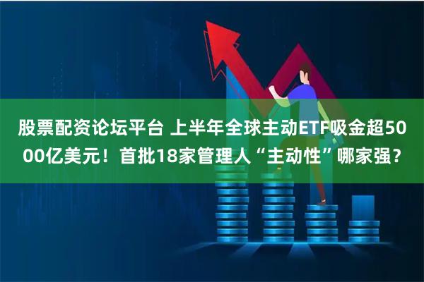 股票配资论坛平台 上半年全球主动ETF吸金超5000亿美元！首批18家管理人“主动性”哪家强？