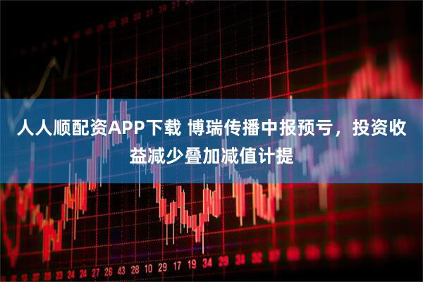 人人顺配资APP下载 博瑞传播中报预亏，投资收益减少叠加减值计提